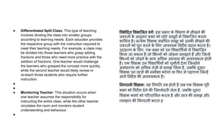 ● Differentiated Split Class: This type of teaching
involves dividing the class into smaller groups
according to learning needs. Each educator provides
the respective group with the instruction required to
meet their learning needs. For example, a class may
be divided into those learners who grasp adding
fractions and those who need more practice with the
addition of fractions. One teacher would challenge
the learners who grasped the concept more quickly,
while the second teacher would likely review or
re-teach those students who require further
instruction.
●
●
● Monitoring Teacher: This situation occurs when
one teacher assumes the responsibility for
instructing the entire class, while the other teacher
circulates the room and monitors student
understanding and behaviour.
●
वभे दत वभािजत वगर्ण: इस प्रकार क
े शक्षण में सीखने की
जरूरतों क
े अनुसार कक्षा को छोटे समूहों में वभािजत करना
शा मल है। प्रत्येक शक्षक संबं धत समूह को उनकी सीखने की
जरूरतों को पूरा करने क
े लए आवश्यक नदर्देश प्रदान करता है।
उदाहरण क
े लए, एक कक्षा को उन शक्षा थर्णयों में वभािजत
कया जा सकता है जो भन्नों को जोड़ना समझते हैं और िजन्हें
भन्नों को जोड़ने क
े साथ अ धक अभ्यास की आवश्यकता होती
है। एक शक्षक उन शक्षा थर्णयों को चुनौती देगा िजन्होंने
अवधारणा को अ धक तेज़ी से समझ लया है, जब क दूसरा
शक्षक उन छात्रों की समीक्षा करेगा या फर से पढ़ाएगा िजन्हें
आगे नदर्देश की आवश्यकता है।
नगरानी शक्षक: यह िस्थ त तब होती है जब एक शक्षक पूरी
कक्षा को नदर्देश देने की िजम्मेदारी लेता है, जब क दूसरा
शक्षक कमरे को प रचा लत करता है और छात्र की समझ और
व्यवहार की नगरानी करता ह
 