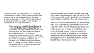 Category B team teaching consists of a variety of
team teaching models, in which the instructors work
together but do not necessarily teach the same
groups of students, or if they do, they do not teach
these students at the same time. This category of
team teaching can take many forms:
● Team members meet to share ideas and
resources but function independently. A
cooperative teaching in which instructors share
teaching ideas and resources but otherwise
teach independently. This version of
cooperative teaching entails weekly meetings
and a teaching-resource notebook. The goals of
the weekly meetings are to discuss the
concepts to be covered during the following
week of classes, to present ways of teaching
and assessing these concepts, and to share
new ideas among teachers.
श्रेणी बी टीम शक्षण में व भन्न प्रकार क
े टीम शक्षण मॉडल होते हैं,
िजसमें प्र शक्षक एक साथ काम करते हैं ले कन जरूरी नहीं क छात्रों क
े
एक ही समूह को पढ़ाते हैं, या य द वे करते हैं, तो वे इन छात्रों को एक ही
समय में नहीं पढ़ाते हैं। टीम शक्षण की यह श्रेणी कई रूप ले सकती है:
टीम क
े सदस्य वचारों और संसाधनों को साझा करने क
े लए मलते हैं
ले कन स्वतंत्र रूप से कायर्ण करते हैं। सहकारी शक्षण का वणर्णन कया
गया है िजसमें प्र शक्षक शक्षण वचारों और संसाधनों को साझा करते
हैं ले कन अन्यथा स्वतंत्र रूप से पढ़ाते हैं। सहकारी शक्षण क
े इस
संस्करण में साप्ता हक बैठक
ें और एक शक्षण-संसाधन नोटबुक
शा मल है। साप्ता हक बैठकों का लक्ष्य कक्षाओं क
े अगले सप्ताह क
े
दौरान कवर की जाने वाली अवधारणाओं पर चचार्ण करना, शक्षण क
े
तरीक
े प्रस्तुत करना और इन अवधारणाओं का आकलन करना और
शक्षकों क
े बीच नए वचारों को साझा करना है।
 