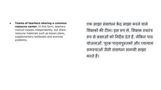 ● Teams of teachers sharing a common
resource center. In this form, teachers
instruct classes independently, but share
resource materials such as lesson plans,
supplementary textbooks and exercise
problems.
एक साझा संसाधन क
ें द्र साझा करने वाले
शक्षकों की टीम। इस रूप में, शक्षक स्वतंत्र
रूप से कक्षाओं को नदर्देश देते हैं, ले कन पाठ
योजनाओं, पूरक पाठ्यपुस्तकों और व्यायाम
समस्याओं जैसी संसाधन सामग्री साझा
करते हैं।
 