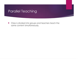 Parallel Teaching
 Class is divided into groups and teachers teach the
same content simultaneously.
 