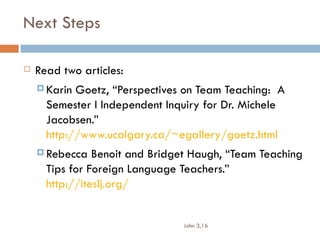 Next Steps

   Read two articles:
     Karin Goetz, “Perspectives on Team Teaching: A
      Semester I Independent Inquiry for Dr. Michele
      Jacobsen.”
      http://www.ucalgary.ca/~egallery/goetz.html
     Rebecca   Benoit and Bridget Haugh, “Team Teaching
      Tips for Foreign Language Teachers.”
      http://iteslj.org/


                                John 3,16
 