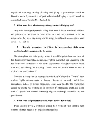capable of searching, writing, devising and giving a presentation related to
historical, cultural, economical and political matters belonging to countries such as
Australia, Ireland, Canada, New Zealand etc.

   2. What were the students doing before you started helping out?

   They were looking for partners, taking notes from a list of mandatory contents
the guide teacher wrote on the board which each and every presentation had to
cover. Also, they were discussing how to assign the different countries they were
asked to research on.

      3.     How did the students react? Describe the atmosphere of the room
   and the level of engagement in the room.

   The atmosphere was quite gently; in fact it should be pointed out that most of
the students shown empathy and reciprocity at the moment of start interacting with
the practitioner. Evidence of it will be the way students asking for feedback about
what there were doing, the way they could express and written down an idea, a
sentence , an introduction etc.

   Needless is to say that on average students from “Colegio San Vicente” have
students highly oriented mood to focused        themselves on work       and follow
instructions. Indeed, no serious behavioural issues were faced by the practitioner
during the time he was working not on only with 1 st intermediate grade, also along
with 8th grades and students attending English workshops conducted by the
practitioners.

   4. What otter assignments were asked you to do? How often?

   I was asked to give a 2 workshops during the 4 weeks of June aimed to help
students with real needs at the English language class.
 