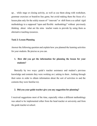 up , while stage or closing activity, as well as use them along with worksheet,
grammar exercises or board/on line game, but avoid making them the focus of a
lesson plan only for the solely reason of “ innovate” or shift from a so called rigid
methodology to a supposed “open and flexible methodology” without previously
thinking about what are the aims teacher wants to provide by using them as
alternative teaching resources.


Task 2: Lesson Planning


Answer the following question and explain how you planned the learning activities
for your students. Be precise as you can.


   1. How did you get the information for planning the lesson for your
      students?


   Basically by two ways: guide’s teacher assistance and student’s previous
knowledge and contents they were working on ( asking to them , looking through
their notes in order to obtain information about the sort of activities to and the
contents they were familiar to).


   2. Did you your guide teacher give you any suggestion for planning?


I received suggestions most of the time, especially when a different methodology
was asked to be implemented either from the head teacher at university and from
the guide teacher at school.
 