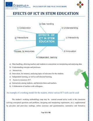 INCLUSION ON THE WAY TO EUROPE
Page 13 of 60
EFECTS OF ICT IN STEM EDUCATION
a) Data handling, allowing teachers and students to concentrate on interpreting and analysing data.
b) Understanding concepts and processes.
c) Interactivity.
d) Innovation, for instance, analysing topics of relevance for the students.
e) Independent learning, as well as self-directed learning.
f) Access to resources 24/7.
g) Interactions among students, and between them and teachers.
h) Collaboration of teachers with colleagues. .
An example of a working model for the student, where various ICT tools can be used
The student’s working methodology map may be centred around active work in the classroom
(solving conceptual questions and problems, designing and interpreting experiments, etc.), supplemented
by pre-class and post-class readings, online exercises and questionnaires, summative and formative
 