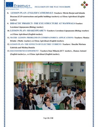 INCLUSION ON THE WAY TO EUROPE
Page 16 of 60
8. LESSON PLAN- ENGLISH CATHEDRALS -Teachers: Mirela Hurjui and Iolanda
Deaconu (CLP-constructions and public buildings teachers) and Elena Apăvăloaei (English
teacher)
9. DIDACTIC PROJECT- THE EYE STRUCTURE AT MAMMALS-Teacher:
Loredana Lăpușneanu (Biology teacher)
10. LESSON PLAN- SHAKESPEARE’S -Teachers: Loredana Lăpușneanu (Biology teacher)
and Elena Apăvăloaei (English teacher).
11. MATHS LESSON- PROBLEMS IN COMBINATORICS: APPLICATIONS- Teachers: Monica
Drimbe (Maths teacher) and Elena Apăvăloaei (English teacher).
12. LESSON PLAN- THE EFFECTS OF ELECTRIC CURRENT- Teachers: Dascălu Mariana
Gabriela and Miclăuș Daniela
13. ERATOSTHENES EXPERMENT - Teachers:Stan Mihaela (ICT teacher). , Dumea Antonel
(English teacher).a , and Elena Apăvăloaei (English teacher).
 