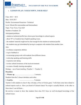 INCLUSION ON THE WAY TO EUROPE
Page 17 of 60
1. LESSON PLAN- YOUR TOWN, YOUR SELF
Class: XI C + XI E
Date: 18.05.2017
Profile: Environment Protection +Technical
Level: Mixed (Pre-intermediate and Intermediate)
Topic: Your Town, Your Self
Number of students: 20
Anticipated problems:
- students at technical profile have shown poor knowledge in cultural aspects
- about 70 % of students have English-speaking issues.
- the students' materials might not be clear enough for the students at technical profile
- the students may get intimidated by having to cooperate with students from another class
Aim:
- to enhance cooperation abilities
- to give feedback to
- to encourage group work with students from different classes
- to develop speaking and listening skills
- to practise note taking
- to raise cultural awareness of the local environment
- to create a friendly learning atmosphere
Strategy: - use of team teaching (Teacher 1 + Teacher 2)
Procedure
1. Warm- up. ................................................ 2 minutes.
Students from the 2 classes introduce each other.
2. Lead in. .................................... 5 minutes
Teacher 2 tells students in class E they will play a FAct or Fiction game. T tells them some facts related to
cultural aspects such as : Have you heard of Calusarii dance? Its origin is actually British. or the other ss
from class C can tell them....
the activity is meant to show that students from class XI E have no well developed knowledge of the
cultural issues.
 