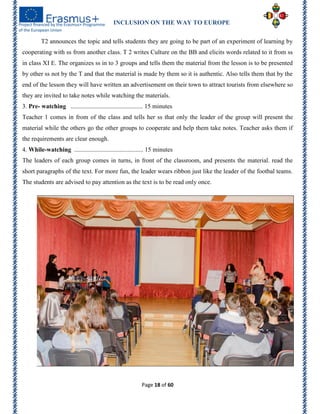 INCLUSION ON THE WAY TO EUROPE
Page 18 of 60
T2 announces the topic and tells students they are going to be part of an experiment of learning by
cooperating with ss from another class. T 2 writes Culture on the BB and elicits words related to it from ss
in class XI E. The organizes ss in to 3 groups and tells them the material from the lesson is to be presented
by other ss not by the T and that the material is made by them so it is authentic. Also tells them that by the
end of the lesson they will have written an advertisement on their town to attract tourists from elsewhere so
they are invited to take notes while watching the materials.
3. Pre- watching .............................................. 15 minutes
Teacher 1 comes in from of the class and tells her ss that only the leader of the group will present the
material while the others go the other groups to cooperate and help them take notes. Teacher asks them if
the requirements are clear enough.
4. While-watching ............................................ 15 minutes
The leaders of each group comes in turns, in front of the classroom, and presents the material. read the
short paragraphs of the text. For more fun, the leader wears ribbon just like the leader of the footbal teams.
The students are advised to pay attention as the text is to be read only once.
 