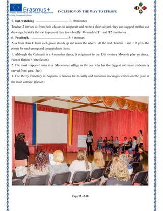 INCLUSION ON THE WAY TO EUROPE
Page 19 of 60
5. Post-watching ......................................... 7 -10 minutes
Teacher 2 invites ss from both classes to cooperate and write a short advert. they can suggest mottos use
drawings, besides the text to present their town briefly. Meanwhile T 1 and T2 monitor ss .
6. Feedback. ............................................. 3- 4 minutes
A ss from class E from each group stands up and reads the advert. At the end, Teacher 1 and T 2 gives the
points for each group and congratulates the ss.
1. Although the Calusarii is a Romanian dance, it originates in the 15th century Moorish play or dance.
Fact or fiction ? (este fiction)
2. The most respected man in a Maramures village is the one who has the biggest and most elaborately
carved front gate. (fact)
3. The Merry Cemetery in Sapanta is famous for its witty and humorous messages written on the plate at
the main entrace. (fiction)
 