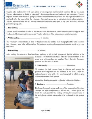 INCLUSION ON THE WAY TO EUROPE
Page 21 of 60
Teacher tells students they will learn about a very important mathematical numbers- PI and its origin.
Teacher asks students to divide in groups of 5. Each group has a team leader and two volunteers. Teacher
explains that the team leader is going to help the other members understand the message of the text to be
read and solve the tasks while the volunteers from each group are to participate to the class activities .
Teacher also underlines the fact that the more the volunteers participate to the class activities, the more
points the group gets.
3. Pre-reading. .............................................. 8 minutes
Teacher elicits volunteers to come to the BB and write the exercises for the other students to copy on their
worksheets. Having copied the exercises, Teacher asks them if the requirements are clear enough.
4. While-reading. ............................................ 15 minutes
The volunteers come, in turns, in front of the classroom, and read the short paragraphs of the text. For more
fun, volunteers wear a hat while reading. The students are advised to pay attention as the text is to be read
only once.
5. Post-reading. ......................................... 6 minutes
After reading the entire text, Teacher allows students to talk in their groups and find the solutions to the
exercises. The team leader checks what the other members of the
group have written and correct together. Then , the other 3 students
go to the BB and solve ex.1 and 2.
6. Freer activity. ......................................... 13 minutes.
All students in their groups have to discuss and answer the
question: How important are the numbers in our lives?. Then, the
students have to write a 80-100- word paragraph in which to give
examples to support their opinion.
Meanwhile, Teacher shows the evaluation grid on the flipchart.
7. Feedback. ............................................. 7 minutes
The leader from each group reads one of the paragraphs which they
consider the most representative. At the end, Teacher gives the
points for each group for the reading activity, the students hand in
the worksheets with the paragraphs to be evaluated for the writing
task.
 