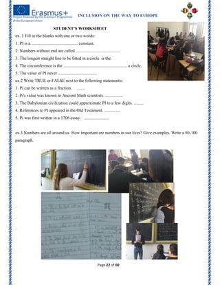 INCLUSION ON THE WAY TO EUROPE
Page 22 of 60
STUDENT'S WORKSHEET
ex. 1 Fill in the blanks with one or two words:
1. PI is a ........................................... constant.
2. Numbers without end are called .........................................
3. The longest straight line to be fitted in a circle is the
4. The circumference is the ........................................................... a circle.
5. The value of PI never ....................................
ex.2 Write TRUE or FALSE next to the following statements:
1. Pi can be written as a fraction. .......
2. Pi's value was known to Ancient Math scientists. ................
3. The Babylonian civilization could approximate PI to a few digits. .........
4. References to PI appeared in the Old Testament. ...............
5. Pi was first written in a 1706 essay. .......................
ex.3 Numbers are all around us. How important are numbers in our lives? Give examples. Write a 80-100
paragraph.
 
