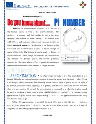 INCLUSION ON THE WAY TO EUROPE
Page 24 of 60
Teacher's Worksheet
Read the following text:
Pi (or π) is a mathematical constant. It is the ratio of
the distance around a circle to the circle's diameter. This
produces a number, and that number is always the same.
However, the number is rather strange. The number starts
3.14159265... and continues without end. Numbers like this are
called irrational numbers. The diameter is the longest straight
line which can be fitted inside a circle. It passes through the
center of the circle. The distance around a circle is known as
the circumference. Even though the diameter and circumference
are different for different circles, the number pi remains
constant: its value never changes. This is because the relationship
between the circumference and diameter is always the same
Pi is often written formally as π or the Greek letter π as a
shortcut. Pi is also an irrational number, meaning it cannot be written as a fraction ( where 'a' and
'b' are integers (whole numbers). This basically means that the digits of pi that are to the right of
the decimal go forever without repeating in a pattern, and that it is impossible to write the exact
value of pi as a number. Pi can only be approximated, or measured to a value that is close enough
for practical purposes. A value close to pi is 3.1415926535897932384626433... A common fraction
approximation of pi is which yields approximately 3.14285714. This approximation is 0.04% away
from the true value of pi.
While this approximation is accepted for most of its use in real life, the fraction is
more accurate (giving about 3.14159292), and can be used when a value closer to pi is needed.
Computers can be used to get better approximations of pi.
 
