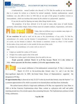 INCLUSION ON THE WAY TO EUROPE
Page 26 of 60
A mathematician named Lambert also showed in 1761 that the number pi was irrational ;
that is, it cannot be written as a fraction by normal standards. Another mathematician named
Lindeman was also able to show in 1882 that pi was part of the group of numbers k nown as
transcendental , which are numbers that cannot be the solution to a polynomial equation.
Pi can also be used for figuring out many other things beside circles.
The properties of pi have allowed it to be used in many other areas of math besides
geometry, which studies shapes. Some of these areas are complex analysis, trigonometry, and series.
Today, there are different ways to calculate many digits of .
This is of limited use though.
Pi can sometimes be used to work out the area or the circumference of any circle. To find the
circumference of a circle, use the formula C (circumference) = π times diameter. To find the area
of a circle, use the formula π (radius²). This formula is sometimes written as, where r is the variable
for the radius of any circle and A is the variable for the area of that circle.
To calculate the circumference of a circle with an error of 1
mm:
 4 digits are needed for a radius of 30 meters
 10 digits for a radius equal to that of the earth
 15 digits for a radius equal to the distance from the earth to the sun.
People generally celebrate March 14 as Pi Day because March 14 is also written as
3/14, which represents the first three numbers 3.14 in the approximation of pi.
is an annual celebration of the mathematical constant π (pi). Pi Day is observed on
March 14 (3/14 in the month/day date format) since 3,1, and 4 are the first
three significant digits of π. In 2009, the United States House of Representatives supported the
designation of Pi Day.
Pi Approximation Day is observed on July 22 (22/7 in the day/month date format), since the fraction  22
⁄7 is
a common approximation of π, which is accurate to two decimal places and dates from Archimedes
The earliest known official or large-scale celebration of Pi Day was organized by Larry Shaw in
1988 at the San Francisco Exploratorium, where Shaw worked as a physicist, with staff and public
marching around one of its circular spaces, then consuming fruit pies. The Exploratorium continues to hold
Pi Day celebrations.
 