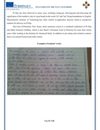 INCLUSION ON THE WAY TO EUROPE
Page 27 of 60
Pi Day has been observed in many ways, including eating pie, throwing pies and discussing the
significance of the number π, due to a pun based on the words "pi" and "pie" being homophones in English
Massachusetts Institute of Technology has often mailed its application decision letters to prospective
students for delivery on Pi Day.
The town of Princeton, New Jersey, hosts numerous events in a combined celebration of Pi Day
and Albert Einstein's birthday, which is also March 14.Einstein lived in Princeton for more than twenty
years while working at the Institute for Advanced Study. In addition to pie eating and recitation contests,
there is an annual Einstein look-alike contest.
Examples of students' works
 