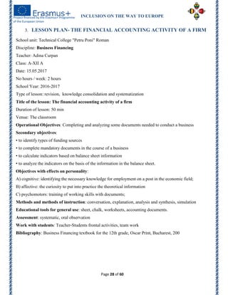 INCLUSION ON THE WAY TO EUROPE
Page 28 of 60
3. LESSON PLAN- THE FINANCIAL ACCOUNTING ACTIVITY OF A FIRM
School unit: Technical College "Petru Poni" Roman
Discipline: Business Financing
Teacher: Adina Curpan
Class: A-XII A
Date: 15.05.2017
No hours / week: 2 hours
School Year: 2016-2017
Type of lesson: revision, knowledge consolidation and systematization
Title of the lesson: The financial accounting activity of a firm
Duration of lesson: 50 min
Venue: The classroom
Operational Objectives: Completing and analyzing some documents needed to conduct a business
Secondary objectives:
• to identify types of funding sources
• to complete mandatory documents in the course of a business
• to calculate indicators based on balance sheet information
• to analyze the indicators on the basis of the information in the balance sheet.
Objectives with effects on personality:
A) cognitive: identifying the necessary knowledge for employment on a post in the economic field;
B) affective: the curiosity to put into practice the theoretical information
C) psychomotors: training of working skills with documents;
Methods and methods of instruction: conversation, explanation, analysis and synthesis, simulation
Educational tools for general use: sheet, chalk, worksheets, accounting documents.
Assessment: systematic, oral observation
Work with students: Teacher-Students frontal activities, team work
Bibliography: Business Financing textbook for the 12th grade, Oscar Print, Bucharest, 200
 