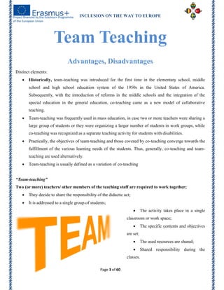 INCLUSION ON THE WAY TO EUROPE
Page 3 of 60
Team Teaching
Advantages, Disadvantages
Distinct elements:
 Historically, team-teaching was introduced for the first time in the elementary school, middle
school and high school education system of the 1950s in the United States of America.
Subsequently, with the introduction of reforms in the middle schools and the integration of the
special education in the general education, co-teaching came as a new model of collaborative
teaching.
 Team-teaching was frequently used in mass education, in case two or more teachers were sharing a
large group of students or they were organizing a larger number of students in work groups, while
co-teaching was recognized as a separate teaching activity for students with disabilities.
 Practically, the objectives of team-teaching and those covered by co-teaching converge towards the
fulfillment of the various learning needs of the students. Thus, generally, co-teaching and team-
teaching are used alternatively.
 Team-teaching is usually defined as a variation of co-teaching
“Team-teaching”
Two (or more) teachers/ other members of the teaching staff are required to work together;
 They decide to share the responsibility of the didactic act;
 It is addressed to a single group of students;
 The activity takes place in a single
classroom or work space;
 The specific contents and objectives
are set;
 The used resources are shared;
 Shared responsibility during the
classes.
 