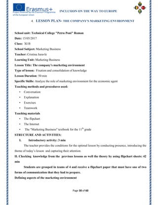 INCLUSION ON THE WAY TO EUROPE
Page 30 of 60
4. LESSON PLAN- THE COMPANY'S MARKETING ENVIRONMENT
School unit: Technical College "Petru Poni" Roman
Date: 15/05/2017
Class: XI B
School Subject: Marketing Business
Teacher: Cristina Juravle
Learning Unit: Marketing Business
Lesson Title: The company's marketing environment
Type of lesson: Fixation and consolidation of knowledge
Lesson Duration: 50 min
Specific Skills: Analyze the role of marketing environment for the economic agent
Teaching methods and procedures used:
• Conversation
• Explanation
• Exercises
• Teamwork
Teaching materials
• The flipchart
• The Internet
• The "Marketing Business" textbook for the 11th
grade
STRUCTURE AND ACTIVITIES:
I. Introductory activity: 3 min
The teacher provides the conditions for the optimal lesson by conducting presence, introducing the
theme of today’s lesson and capturing their attention.
II. Checking knowledge from the previous lessons as well the theory by using flipchart sheets: 42
min
Students are grouped in teams of 4 and receive a flipchart paper that must have one of two
forms of communication that they had to prepare.
Defining aspects of the marketing environment
 