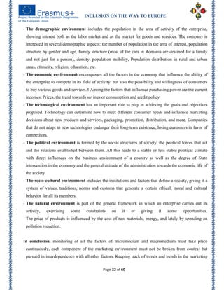 INCLUSION ON THE WAY TO EUROPE
Page 32 of 60
- The demographic environment includes the population in the area of activity of the enterprise,
showing interest both as the labor market and as the market for goods and services. The company is
interested in several demographic aspects: the number of population in the area of interest, population
structure by gender and age, family structure (most of the cars in Romania are destined for a family
and not just for a person), density, population mobility, Population distribution in rural and urban
areas, ethnicity, religion, education, etc.
- The economic environment encompasses all the factors in the economy that influence the ability of
the enterprise to compete in its field of activity, but also the possibility and willingness of consumers
to buy various goods and services.4 Among the factors that influence purchasing power are the current
incomes, Prices, the trend towards savings or consumption and credit policy.
- The technological environment has an important role to play in achieving the goals and objectives
proposed. Technology can determine how to meet different consumer needs and influence marketing
decisions about new products and services, packaging, promotion, distribution, and more. Companies
that do not adapt to new technologies endanger their long-term existence, losing customers in favor of
competitors.
- The political environment is formed by the social structures of society, the political forces that act
and the relations established between them. All this leads to a stable or less stable political climate
with direct influences on the business environment of a country as well as the degree of State
intervention in the economy and the general attitude of the administration towards the economic life of
the society.
- The socio-cultural environment includes the institutions and factors that define a society, giving it a
system of values, traditions, norms and customs that generate a certain ethical, moral and cultural
behavior for all its members.
- The natural environment is part of the general framework in which an enterprise carries out its
activity, exercising some constraints on it or giving it some opportunities.
The price of products is influenced by the cost of raw materials, energy, and lately by spending on
pollution reduction.
In conclusion, monitoring of all the factors of micromedium and macromedium must take place
continuously, each component of the marketing environment must not be broken from context but
pursued in interdependence with all other factors. Keeping track of trends and trends in the marketing
 