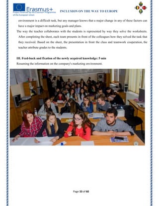 INCLUSION ON THE WAY TO EUROPE
Page 33 of 60
environment is a difficult task, but any manager knows that a major change in any of these factors can
have a major impact on marketing goals and plans.
The way the teacher collaborates with the students is represented by way they solve the worksheets.
After completing the sheet, each team presents in front of the colleagues how they solved the task that
they received. Based on the sheet, the presentation in front the class and teamwork cooperation, the
teacher attribute grades to the students.
III. Feed-back and fixation of the newly acquired knowledge: 5 min
Resuming the information on the company's marketing environment.
 