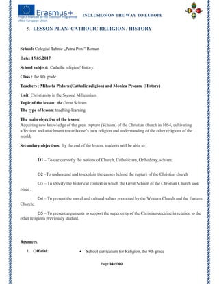 INCLUSION ON THE WAY TO EUROPE
Page 34 of 60
5. LESSON PLAN- CATHOLIC RELIGION / HISTORY
School: Colegiul Tehnic „Petru Poni‖ Roman
Date: 15.05.2017
School subject: Catholic religion/History;
Class : the 9th grade
Teachers : Mihaela Pîslaru (Catholic religion) and Monica Pescaru (History)
Unit: Christianity in the Second Millennium
Topic of the lesson: the Great Schism
The type of lesson: teaching-learning
The main objective of the lesson:
Acquiring new knowledge of the great rupture (Schism) of the Christian church in 1054, cultivating
affection and attachment towards one’s own religion and understanding of the other religions of the
world;
Secundary objectives: By the end of the lesson, students will be able to:
O1 – To use correctly the notions of Church, Catholicism, Orthodoxy, schism;
O2 –To understand and to explain the causes behind the rupture of the Christian church
O3 – To specify the historical context in which the Great Schism of the Christian Church took
place ;
O4 – To present the moral and cultural values promoted by the Western Church and the Eastern
Church;
O5 – To present arguments to support the superiority of the Christian doctrine in relation to the
other religions previously studied.
Resouces:
1. Official:  School curriculum for Religion, the 9th grade
 