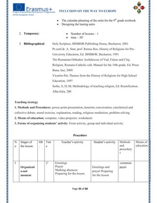 INCLUSION ON THE WAY TO EUROPE
Page 35 of 60
 The calendar planning of the units for the 9th
grade textbook
 Designing the learing units
2. Temporary:  Number of lessons – 1
 time – 50’
3. Bibliographical: Holy Scripture, IBMBOR Publishing House, Bucharest, 2001
Pr.conf.dr. A. Stan, prof. Remus Rus, History of Religions for Pre-
University Education, Ed. IBMBOR, Bucharest, 1991
The Romanian Orthodox Archdiocese of Vad, Feleac and Cluj,
Religion, Romano-Catholic cult, Manual for the 10th grade, Ed. Presa
Buna, Iasi, 2009
Vicentiu Pal, Themes from the History of Religions for High School
Education, 1997
Serbu, S; D; M; Methodology of teaching religion, Ed. Reunification,
Alba-Iulia, 200
Teaching strategy
1. Methods and Procedures: power-point presentation, heuristic conversation, catechetical and
collective debate, moral exercise, explanation, reading, religious meditation, problem-solving
2. Means of education: computer, video projector, worksheets
3. Forms of organizing students’ activity: Front activity, group and individual activity
Procedure
N
o
Stages of
the lesson
Ob
.
Tim
e
Teacher’s activity Student’s activity Methods
and
procedure
s
Means of
education
1
Organizati
o-nal
moment
2’ Greetings
Prayer
Marking absences
Preparing for the lesson
Greetings and
prayer Preparing
for the lesson
-common
payer
 