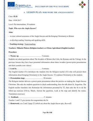 INCLUSION ON THE WAY TO EUROPE
Page 39 of 60
6. LESSON PLAN- WHO WERE THE ANGLO-SAXONS?
Class: IX D
Date: 19.09.2017
Level: Pre-intermediate, 30 students
Topic: Who were the Anglo-Saxons?
Aims:
- to raise cultural awareness of the Anglo-Saxons and the bringing Christianity to Britain
- to develop reading, listening and speaking skills
- Teaching strategy: Team-teaching
Teachers: Mihaela Pîslaru (Religion teacher) and Elena Apăvăloaei (English teacher)
Procedure
1. Warm- up. ................................................ 5 minutes.
Students are asked questions about The Invaders of Britain (the Celts, the Romans and the Viking). In the
previous lessons they have been presented information about these invaders (power-point presentations
and short youtube.com videos)
2. Lead in. …………..................................... 5 minutes
The English teacher (T1) introduces the students (Ss) the Religion teacher (T2) who will present them
information about bringing Christianity to the Anglo-Saxons. T2 explains Christianity to the students
3. Presentation stage........................................ 30 minutes
The Religion teacher delivers a power-point presentation about the process on making the Anglo-Saxons
Christians. She asks the students questions to check understanding, then she talk about St. Augustine. The
English teacher translates into Romanian the information presented by T2, then asks the Ss to do the
follow-up exercises (Fill-in, Match, Answer the questions, Look at the map and identify the routes,
Translation exercises)
4. Feedback. ......................................................5 minutes
Teacher 1 and T 2 give points for congratulates the Ss.
5. Homework: exs.2 and 3/page 22 (which are about the Anglo-Saxon epic, Beowulf)
 