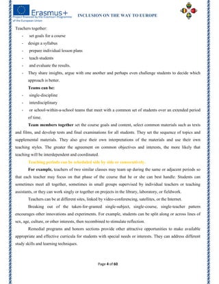 INCLUSION ON THE WAY TO EUROPE
Page 4 of 60
Teachers together:
- set goals for a course
- design a syllabus
- prepare individual lesson plans
- teach students
- and evaluate the results.
- They share insights, argue with one another and perhaps even challenge students to decide which
approach is better.
Teams can be:
- single-discipline
- interdisciplinary
- or school-within-a-school teams that meet with a common set of students over an extended period
of time.
Team members together set the course goals and content, select common materials such as texts
and films, and develop tests and final examinations for all students. They set the sequence of topics and
supplemental materials. They also give their own interpretations of the materials and use their own
teaching styles. The greater the agreement on common objectives and interests, the more likely that
teaching will be interdependent and coordinated.
Teaching periods can be scheduled side by side or consecutively.
For example, teachers of two similar classes may team up during the same or adjacent periods so
that each teacher may focus on that phase of the course that he or she can best handle. Students can
sometimes meet all together, sometimes in small groups supervised by individual teachers or teaching
assistants, or they can work singly or together on projects in the library, laboratory, or fieldwork.
Teachers can be at different sites, linked by video-conferencing, satellites, or the Internet.
Breaking out of the taken-for-granted single-subject, single-course, single-teacher pattern
encourages other innovations and experiments. For example, students can be split along or across lines of
sex, age, culture, or other interests, then recombined to stimulate reflection.
Remedial programs and honors sections provide other attractive opportunities to make available
appropriate and effective curricula for students with special needs or interests. They can address different
study skills and learning techniques.
 