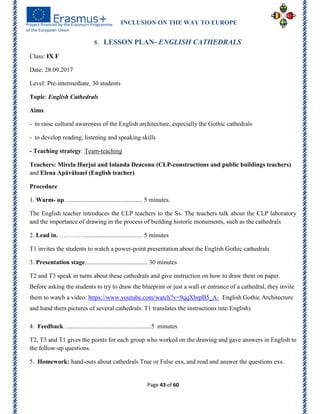 INCLUSION ON THE WAY TO EUROPE
Page 43 of 60
8. LESSON PLAN- ENGLISH CATHEDRALS
Class: IX F
Date: 28.09.2017
Level: Pre-intermediate, 30 students
Topic: English Cathedrals
Aims:
- to raise cultural awareness of the English architecture, especially the Gothic cathedrals
- to develop reading, listening and speaking skills
- Teaching strategy: Team-teaching
Teachers: Mirela Hurjui and Iolanda Deaconu (CLP-constructions and public buildings teachers)
and Elena Apăvăloaei (English teacher)
Procedure
1. Warm- up. ................................................ 5 minutes.
The English teacher introduces the CLP teachers to the Ss. The teachers talk about the CLP laboratory
and the importance of drawing in the process of building historic monuments, such as the cathedrals
2. Lead in. …………..................................... 5 minutes
T1 invites the students to watch a power-point presentation about the English Gothic cathedrals
3. Presentation stage........................................ 30 minutes
T2 and T3 speak in turns about these cathedrals and give instruction on how to draw them on paper.
Before asking the students to try to draw the blueprint or just a wall or entrance of a cathedral, they invite
them to watch a video: https://www.youtube.com/watch?v=9qqXbrpB5_A- English Gothic Architecture
and hand them pictures of several cathedrals. T1 translates the instructions into English)
4. Feedback. ......................................................5 minutes
T2, T3 and T1 gives the points for each group who worked on the drawing and gave answers in English to
the follow-up questions.
5. Homework: hand-outs about cathedrals True or False exs, and read and answer the questions exs.
 