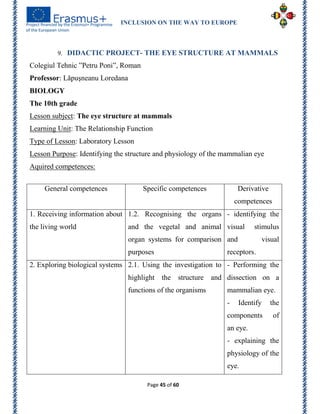 INCLUSION ON THE WAY TO EUROPE
Page 45 of 60
9. DIDACTIC PROJECT- THE EYE STRUCTURE AT MAMMALS
Colegiul Tehnic ‖Petru Poni‖, Roman
Professor: Lăpuşneanu Loredana
BIOLOGY
The 10th grade
Lesson subject: The eye structure at mammals
Learning Unit: The Relationship Function
Type of Lesson: Laboratory Lesson
Lesson Purpose: Identifying the structure and physiology of the mammalian eye
Aquired competences:
General competences Specific competences Derivative
competences
1. Receiving information about
the living world
1.2. Recognising the organs
and the vegetal and animal
organ systems for comparison
purposes
- identifying the
visual stimulus
and visual
receptors.
2. Exploring biological systems 2.1. Using the investigation to
highlight the structure and
functions of the organisms
- Performing the
dissection on a
mammalian eye.
- Identify the
components of
an eye.
- explaining the
physiology of the
eye.
 