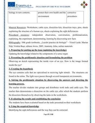 INCLUSION ON THE WAY TO EUROPE
Page 47 of 60
Material Resources: Worksheets, cattle eyes, dissection kits, dissection trays, pins, sheets
explaining the structure of a human eye, sheets explaining the sight deficiencies
Procedural resources: independent observation, conversation, problematization,
explaining, the experiment, demonstrating, learning by discovering new facts
Bibliography: 10th grade textbooks, „Lucrări practice de biologie‖ – Viorel Lazăr, Marian
Niţă, Violeta Buşe, editura Arves, 2005, Anatomy Atlas, online materials
1. Preparing for putting up the issue (updating the knowledge)
Updating the knowledge related to the components of a sense organ
2. Presenting the problematic situation and formulating the problem
Observing an sketch representing the inside view of an eye. How is the image formed
inside the eye?
3. Creating the hypothesis
The eye contains cells that are specialised in receiving light stimuli. The structures are
found in the retina. The light wave passes through several transparent environments.
4. Solving the problematic situation by discovering the answers and directing the
learning process.
The teacher divides students into groups and distributes work tasks and cattle eyes. The
teacher then demonstrates a dissection on the cattle eye, after which the students perform
the dissection themselves by observing the tasks in the worksheets.
5. Evaluating the results and establishing the conclusion
The students have been evaluated based on the tasks presented on their worksheets
6. Using the acquired knowledge
Identifying the sight deficiencies and the way they can be corrected.
biology in new contexts. protect their own health and the
environment
corrective
procedures
 