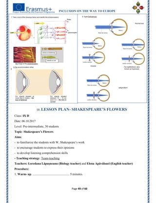 INCLUSION ON THE WAY TO EUROPE
Page 49 of 60
10. LESSON PLAN- SHAKESPEARE’S FLOWERS
Class: IX D
Date: 06.10.2017
Level: Pre-intermediate, 30 students
Topic: Shakespeare’s Flowers
Aims:
- to familiarize the students with W. Shakespeare’s work
- to encourage students to express their opinions
- to develop listening comprehension skills
- Teaching strategy: Team-teaching
Teachers: Loredana Lăpușneanu (Biology teacher) and Elena Apăvăloaei (English teacher)
Procedure:
1. Warm- up. ................................................ 5 minutes.
 