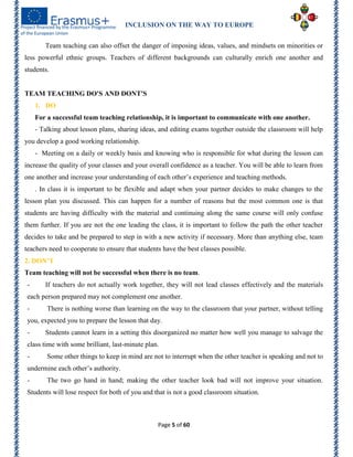 INCLUSION ON THE WAY TO EUROPE
Page 5 of 60
Team teaching can also offset the danger of imposing ideas, values, and mindsets on minorities or
less powerful ethnic groups. Teachers of different backgrounds can culturally enrich one another and
students.
TEAM TEACHING DO'S AND DONT'S
1. DO
For a successful team teaching relationship, it is important to communicate with one another.
- Talking about lesson plans, sharing ideas, and editing exams together outside the classroom will help
you develop a good working relationship.
- Meeting on a daily or weekly basis and knowing who is responsible for what during the lesson can
increase the quality of your classes and your overall confidence as a teacher. You will be able to learn from
one another and increase your understanding of each other’s experience and teaching methods.
. In class it is important to be flexible and adapt when your partner decides to make changes to the
lesson plan you discussed. This can happen for a number of reasons but the most common one is that
students are having difficulty with the material and continuing along the same course will only confuse
them further. If you are not the one leading the class, it is important to follow the path the other teacher
decides to take and be prepared to step in with a new activity if necessary. More than anything else, team
teachers need to cooperate to ensure that students have the best classes possible.
2. DON’T
Team teaching will not be successful when there is no team.
- If teachers do not actually work together, they will not lead classes effectively and the materials
each person prepared may not complement one another.
- There is nothing worse than learning on the way to the classroom that your partner, without telling
you, expected you to prepare the lesson that day.
- Students cannot learn in a setting this disorganized no matter how well you manage to salvage the
class time with some brilliant, last-minute plan.
- Some other things to keep in mind are not to interrupt when the other teacher is speaking and not to
undermine each other’s authority.
- The two go hand in hand; making the other teacher look bad will not improve your situation.
Students will lose respect for both of you and that is not a good classroom situation.
 