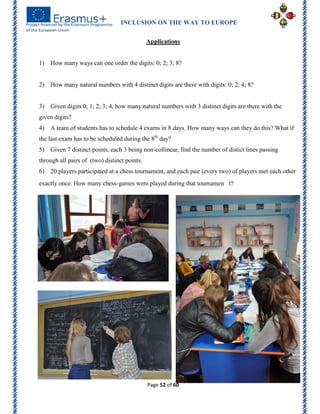 INCLUSION ON THE WAY TO EUROPE
Page 52 of 60
Applications
1) How many ways can one order the digits: 0; 2; 3; 8?
2) How many natural numbers with 4 distinct digits are there with digits: 0; 2; 4; 8?
3) Given digits 0; 1; 2; 3; 4, how many natural numbers with 3 distinct digits are there with the
given digits?
4) A team of students has to schedule 4 exams in 8 days. How many ways can they do this? What if
the last exam has to be scheduled during the 8th
day?
5) Given 7 distinct points, each 3 being non-collinear, find the number of distict lines passing
through all pairs of (two) distinct points.
6) 20 players participated at a chess tournament, and each pair (every two) of players met each other
exactly once. How many chess-games were played during that tournamen t?
 