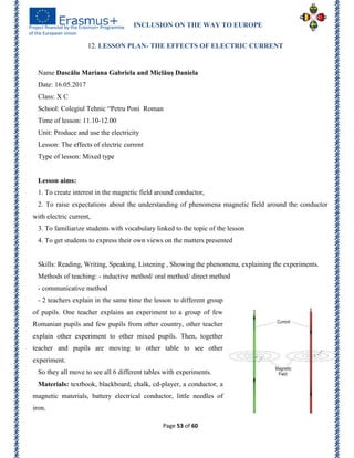 INCLUSION ON THE WAY TO EUROPE
Page 53 of 60
12. LESSON PLAN- THE EFFECTS OF ELECTRIC CURRENT
Name Dascălu Mariana Gabriela and Miclăuș Daniela
Date: 16.05.2017
Class: X C
School: Colegiul Tehnic ―Petru Poni Roman
Time of lesson: 11.10-12.00
Unit: Produce and use the electricity
Lesson: The effects of electric current
Type of lesson: Mixed type
Lesson aims:
1. To create interest in the magnetic field around conductor,
2. To raise expectations about the understanding of phenomena magnetic field around the conductor
with electric current,
3. To familiarize students with vocabulary linked to the topic of the lesson
4. To get students to express their own views on the matters presented
Skills: Reading, Writing, Speaking, Listening , Showing the phenomena, explaining the experiments.
Methods of teaching: - inductive method/ oral method/ direct method
- communicative method
- 2 teachers explain in the same time the lesson to different group
of pupils. One teacher explains an experiment to a group of few
Romanian pupils and few pupils from other country, other teacher
explain other experiment to other mixed pupils. Then, together
teacher and pupils are moving to other table to see other
experiment.
So they all move to see all 6 different tables with experiments.
Materials: textbook, blackboard, chalk, cd-player, a conductor, a
magnetic materials, battery electrical conductor, little needles of
iron.
 