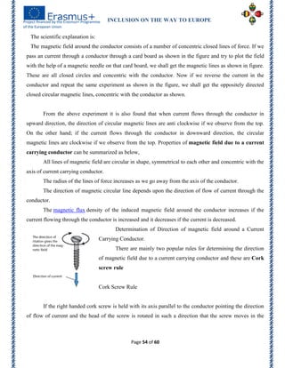 INCLUSION ON THE WAY TO EUROPE
Page 54 of 60
The scientific explanation is:
The magnetic field around the conductor consists of a number of concentric closed lines of force. If we
pass an current through a conductor through a card board as shown in the figure and try to plot the field
with the help of a magnetic needle on that card board, we shall get the magnetic lines as shown in figure.
These are all closed circles and concentric with the conductor. Now if we reverse the current in the
conductor and repeat the same experiment as shown in the figure, we shall get the oppositely directed
closed circular magnetic lines, concentric with the conductor as shown.
From the above experiment it is also found that when current flows through the conductor in
upward direction, the direction of circular magnetic lines are anti clockwise if we observe from the top.
On the other hand; if the current flows through the conductor in downward direction, the circular
magnetic lines are clockwise if we observe from the top. Properties of magnetic field due to a current
carrying conductor can be summarized as below,
All lines of magnetic field are circular in shape, symmetrical to each other and concentric with the
axis of current carrying conductor.
The radius of the lines of force increases as we go away from the axis of the conductor.
The direction of magnetic circular line depends upon the direction of flow of current through the
conductor.
The magnetic flux density of the induced magnetic field around the conductor increases if the
current flowing through the conductor is increased and it decreases if the current is decreased.
Determination of Direction of magnetic field around a Current
Carrying Conductor.
There are mainly two popular rules for determining the direction
of magnetic field due to a current carrying conductor and these are Cork
screw rule
Cork Screw Rule
If the right handed cork screw is held with its axis parallel to the conductor pointing the direction
of flow of current and the head of the screw is rotated in such a direction that the screw moves in the
 