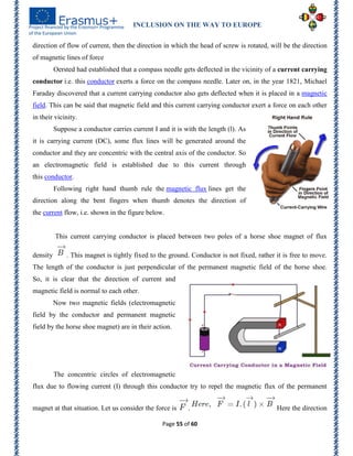 INCLUSION ON THE WAY TO EUROPE
Page 55 of 60
direction of flow of current, then the direction in which the head of screw is rotated, will be the direction
of magnetic lines of force
Oersted had established that a compass needle gets deflected in the vicinity of a current carrying
conductor i.e. this conductor exerts a force on the compass needle. Later on, in the year 1821, Michael
Faraday discovered that a current carrying conductor also gets deflected when it is placed in a magnetic
field. This can be said that magnetic field and this current carrying conductor exert a force on each other
in their vicinity.
Suppose a conductor carries current I and it is with the length (l). As
it is carrying current (DC), some flux lines will be generated around the
conductor and they are concentric with the central axis of the conductor. So
an electromagnetic field is established due to this current through
this conductor.
Following right hand thumb rule the magnetic flux lines get the
direction along the bent fingers when thumb denotes the direction of
the current flow, i.e. shown in the figure below.
This current carrying conductor is placed between two poles of a horse shoe magnet of flux
density . This magnet is tightly fixed to the ground. Conductor is not fixed, rather it is free to move.
The length of the conductor is just perpendicular of the permanent magnetic field of the horse shoe.
So, it is clear that the direction of current and
magnetic field is normal to each other.
Now two magnetic fields (electromagnetic
field by the conductor and permanent magnetic
field by the horse shoe magnet) are in their action.
The concentric circles of electromagnetic
flux due to flowing current (I) through this conductor try to repel the magnetic flux of the permanent
magnet at that situation. Let us consider the force is . Here the direction
 
