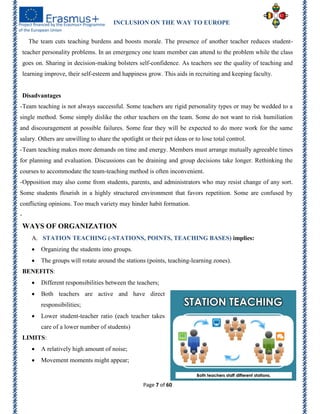 INCLUSION ON THE WAY TO EUROPE
Page 7 of 60
The team cuts teaching burdens and boosts morale. The presence of another teacher reduces student-
teacher personality problems. In an emergency one team member can attend to the problem while the class
goes on. Sharing in decision-making bolsters self-confidence. As teachers see the quality of teaching and
learning improve, their self-esteem and happiness grow. This aids in recruiting and keeping faculty.
Disadvantages
-Team teaching is not always successful. Some teachers are rigid personality types or may be wedded to a
single method. Some simply dislike the other teachers on the team. Some do not want to risk humiliation
and discouragement at possible failures. Some fear they will be expected to do more work for the same
salary. Others are unwilling to share the spotlight or their pet ideas or to lose total control.
-Team teaching makes more demands on time and energy. Members must arrange mutually agreeable times
for planning and evaluation. Discussions can be draining and group decisions take longer. Rethinking the
courses to accommodate the team-teaching method is often inconvenient.
-Opposition may also come from students, parents, and administrators who may resist change of any sort.
Some students flourish in a highly structured environment that favors repetition. Some are confused by
conflicting opinions. Too much variety may hinder habit formation.
-
WAYS OF ORGANIZATION
A. STATION TEACHING (-STATIONS, POINTS, TEACHING BASES) implies:
 Organizing the students into groups.
 The groups will rotate around the stations (points, teaching-learning zones).
BENEFITS:
 Different responsibilities between the teachers;
 Both teachers are active and have direct
responsibilities;
 Lower student-teacher ratio (each teacher takes
care of a lower number of students)
LIMITS:
 A relatively high amount of noise;
 Movement moments might appear;
 