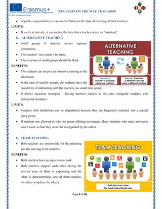 INCLUSION ON THE WAY TO EUROPE
Page 9 of 60
 Separate responsibilities, less conflict between the style of teaching of both teachers.
LIMITS:
 If used exclusively, it can induce the idea that a teacher is just an ―assistant‖.
D. ALTERNATIVE TEACHING
 Small groups of students receive separate
instructions.
 The teachers’ role mustn’t be static.
 The structure of small groups should be fluid.
BENEFITS:
 The students can receive an intensive training in the
classroom.
 In the case of smaller groups, the students have the
possibility of interacting with the teachers (on small time spans).
 It allows inclusion strategies – having positive models in the class alongside students with
behavioral disorders.
LIMITS:
 Students with disabilities can be stigmatized because they are frequently included into a special
work group
 If students are allowed to join the group offering assistance, Many students who need assistance
won’t come so that they won’t be disregarded by the others
E. TEAM-TEACHING
 Both teachers are responsible for the planning
and the tutoring of all students/
BENEFITS:
 Both teachers have an equal status/ rank.
 Both teachers support each other during the
activity (one of them is explaining and the
other is demonstrating; one of them teaches,
the other completes the ideas).
 