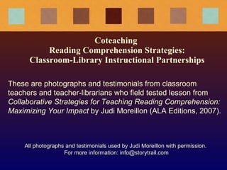 Coteaching  Reading Comprehension Strategies: Classroom-Library Instructional Partnerships These are photographs and testimonials from classroom teachers and teacher-librarians who field tested lesson from  Collaborative Strategies for Teaching Reading Comprehension: Maximizing Your Impact  by Judi Moreillon (ALA Editions, 2007). All photographs and testimonials used by Judi Moreillon with permission.  For more information: info@storytrail.com 