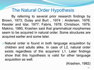 The Natural Order Hypothesis
By referring to several prior research findings by
Brown, 1973; Dulay and Burt , 1974 ; Andersen, 1976;
Kessler and Idar, 1977; Fabris, 1978; Christison, 1979;
Makino, 1980, Krashen said that grammatical morphemes
seem to be acquired in natural order. Some structures are
acquired earlier and some later.
Natural order is found in both language acquisition by
children and adults alike. In case of L2, natural order
exists regardless of the acquirers’ L1. Later findings
show that this hypothesis is valid for other language
acquisition as well.
(Krashen, 1982)
15
 