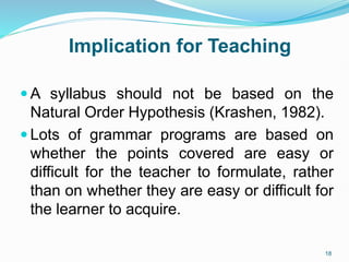 Implication for Teaching
 A syllabus should not be based on the
Natural Order Hypothesis (Krashen, 1982).
 Lots of grammar programs are based on
whether the points covered are easy or
difficult for the teacher to formulate, rather
than on whether they are easy or difficult for
the learner to acquire.
18
 