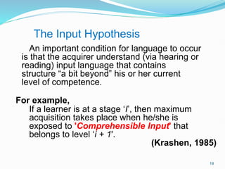 An important condition for language to occur
is that the acquirer understand (via hearing or
reading) input language that contains
structure “a bit beyond” his or her current
level of competence.
For example,
If a learner is at a stage ‘I’, then maximum
acquisition takes place when he/she is
exposed to 'Comprehensible Input' that
belongs to level ‘i + 1'.
(Krashen, 1985)
The Input Hypothesis
19
 