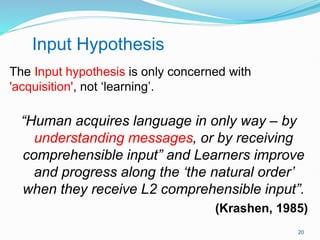 The Input hypothesis is only concerned with
'acquisition', not ‘learning’.
“Human acquires language in only way – by
understanding messages, or by receiving
comprehensible input” and Learners improve
and progress along the ‘the natural order’
when they receive L2 comprehensible input”.
(Krashen, 1985)
Input Hypothesis
20
 