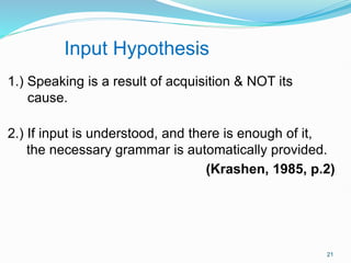 1.) Speaking is a result of acquisition & NOT its
cause.
2.) If input is understood, and there is enough of it,
the necessary grammar is automatically provided.
(Krashen, 1985, p.2)
Input Hypothesis
21
 