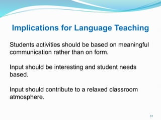 Implications for Language Teaching
Students activities should be based on meaningful
communication rather than on form.
Input should be interesting and student needs
based.
Input should contribute to a relaxed classroom
atmosphere.
31
 
