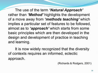 The use of the term ‘Natural Approach’
rather than ‘Method’ highlights the development
of a move away from ‘methods teaching’ which
implies a particular set of features to be followed,
almost as to ‘approach’ which starts from some
basic principles which are then developed in the
design and development of practice in teaching
and learning.
It is now widely recognized that the diversity
of contexts requires an informed, eclectic
approach.
(Richards & Rodgers, 2001)
34
 
