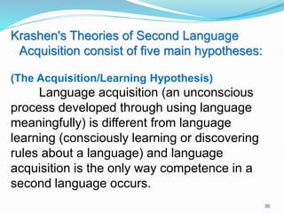 Krashen's Theories of Second Language
Acquisition consist of five main hypotheses:
(The Acquisition/Learning Hypothesis)
Language acquisition (an unconscious
process developed through using language
meaningfully) is different from language
learning (consciously learning or discovering
rules about a language) and language
acquisition is the only way competence in a
second language occurs.
36
 