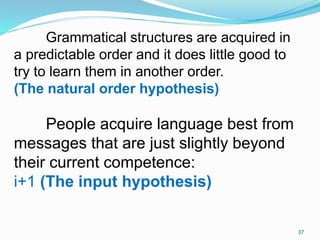 Grammatical structures are acquired in
a predictable order and it does little good to
try to learn them in another order.
(The natural order hypothesis)
People acquire language best from
messages that are just slightly beyond
their current competence:
i+1 (The input hypothesis)
37
 