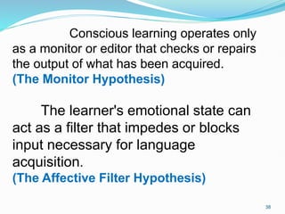 Conscious learning operates only
as a monitor or editor that checks or repairs
the output of what has been acquired.
(The Monitor Hypothesis)
The learner's emotional state can
act as a filter that impedes or blocks
input necessary for language
acquisition.
(The Affective Filter Hypothesis)
38
 