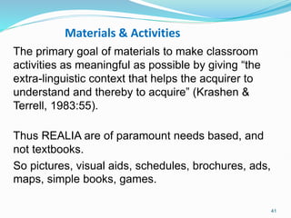 Materials & Activities
The primary goal of materials to make classroom
activities as meaningful as possible by giving “the
extra-linguistic context that helps the acquirer to
understand and thereby to acquire” (Krashen &
Terrell, 1983:55).
Thus REALIA are of paramount needs based, and
not textbooks.
So pictures, visual aids, schedules, brochures, ads,
maps, simple books, games.
41
 