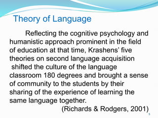 Theory of Language
Reflecting the cognitive psychology and
humanistic approach prominent in the field
of education at that time, Krashens’ five
theories on second language acquisition
shifted the culture of the language
classroom 180 degrees and brought a sense
of community to the students by their
sharing of the experience of learning the
same language together.
(Richards & Rodgers, 2001)
5
 